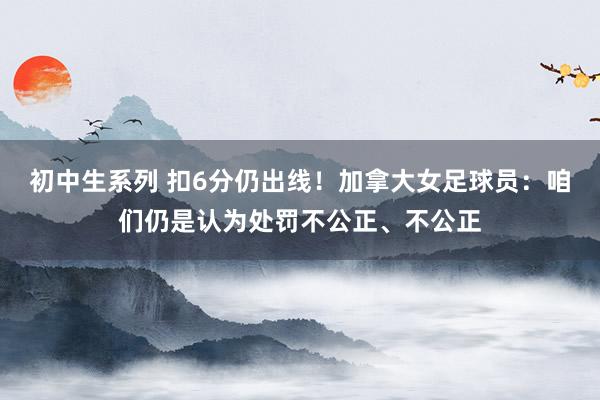 初中生系列 扣6分仍出线！加拿大女足球员：咱们仍是认为处罚不公正、不公正