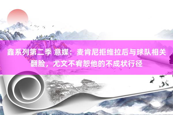 鑫系列第二季 意媒：麦肯尼拒维拉后与球队相关翻脸，尤文不宥恕他的不成状行径