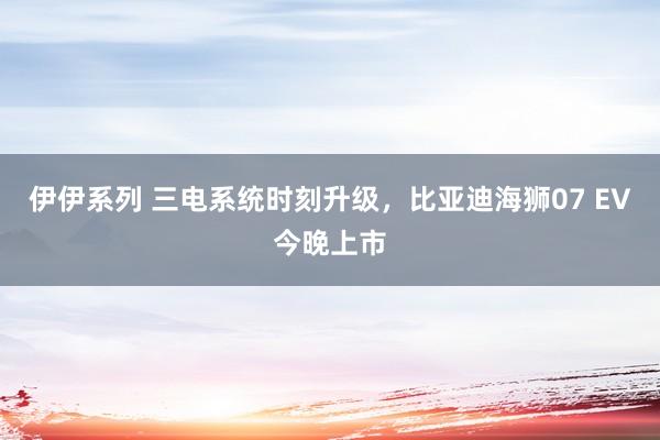 伊伊系列 三电系统时刻升级，比亚迪海狮07 EV今晚上市