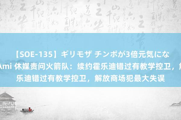 【SOE-135】ギリモザ チンポが3倍元気になる励ましセックス Ami 休媒责问火箭队：续约霍乐迪错过有教学控卫，解放商场犯最大失误