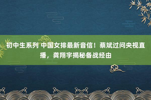 初中生系列 中国女排最新音信！蔡斌过问央视直播，龚翔宇揭秘备战经由