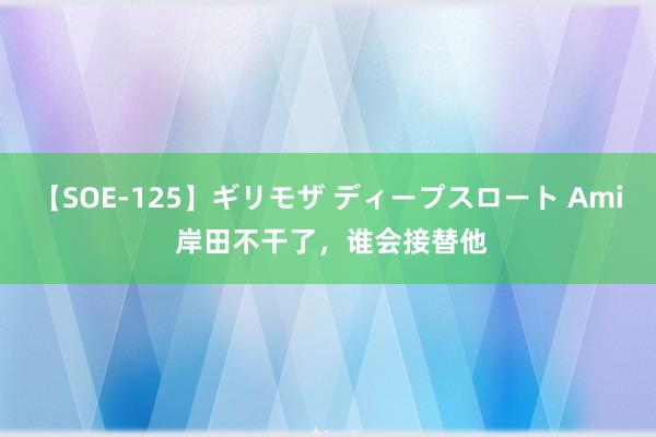 【SOE-125】ギリモザ ディープスロート Ami 岸田不干了，谁会接替他