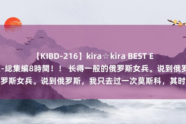 【KIBD-216】kira☆kira BEST EMIRI-中出し性交20発超え-総集編8時間！！ 长得一般的俄罗斯女兵。说到俄罗斯，我只去过一次莫斯科，其时给我印象最