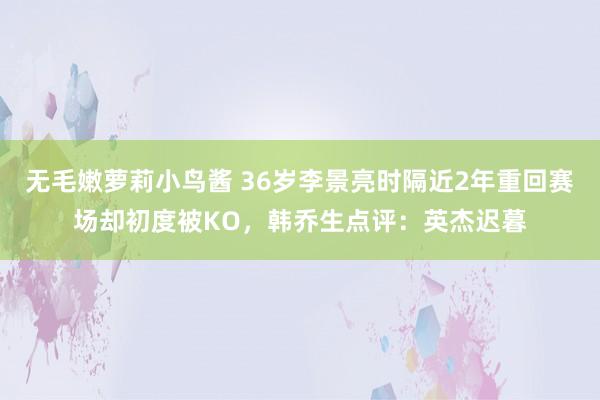 无毛嫩萝莉小鸟酱 36岁李景亮时隔近2年重回赛场却初度被KO，韩乔生点评：英杰迟暮