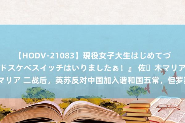 【HODV-21083】現役女子大生はじめてづくしのセックス 『私のドスケベスイッチはいりましたぁ！』 佐々木マリア 二战后，英苏反对中国加入谐和国五常，但罗斯福却激烈缓助中国