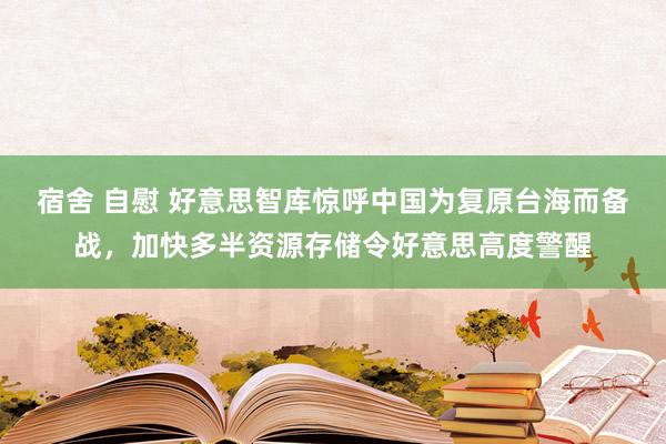 宿舍 自慰 好意思智库惊呼中国为复原台海而备战，加快多半资源存储令好意思高度警醒