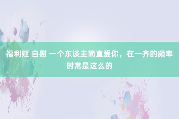 福利姬 自慰 一个东谈主简直爱你，在一齐的频率时常是这么的