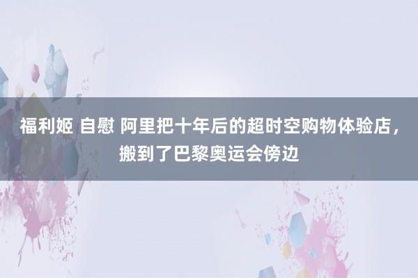 福利姬 自慰 阿里把十年后的超时空购物体验店，搬到了巴黎奥运会傍边