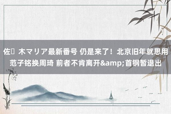 佐々木マリア最新番号 仍是来了！北京旧年就思用范子铭换周琦 前者不肯离开&首钢暂退出