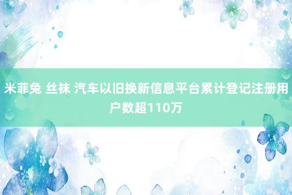 米菲兔 丝袜 汽车以旧换新信息平台累计登记注册用户数超110万