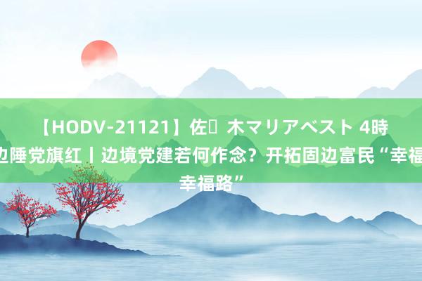 【HODV-21121】佐々木マリアベスト 4時間 边陲党旗红丨边境党建若何作念？开拓固边富民“幸福路”