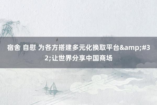 宿舍 自慰 为各方搭建多元化换取平台&#32;让世界分享中国商场