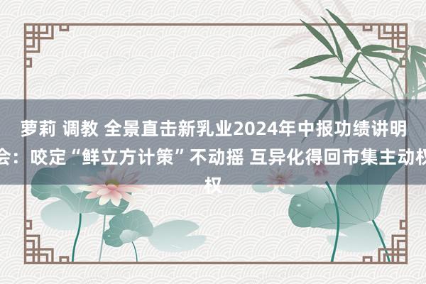 萝莉 调教 全景直击新乳业2024年中报功绩讲明会：咬定“鲜