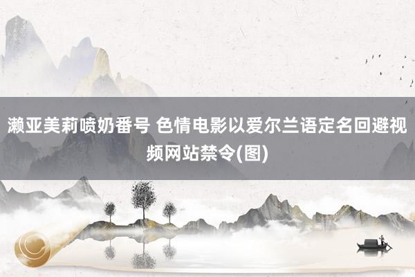 濑亚美莉喷奶番号 色情电影以爱尔兰语定名回避视频网站禁令(图)