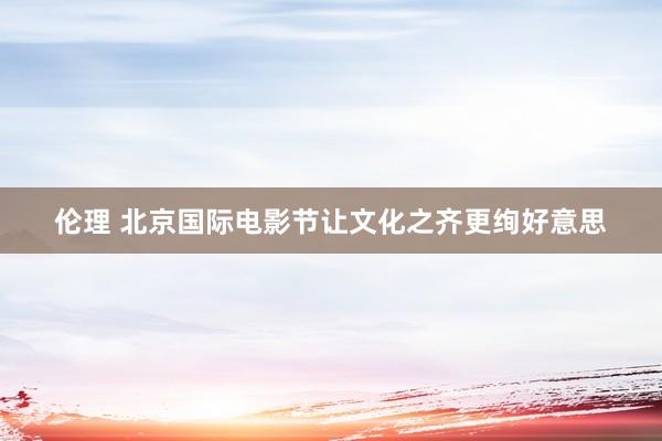 伦理 北京国际电影节让文化之齐更绚好意思