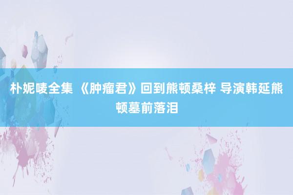 朴妮唛全集 《肿瘤君》回到熊顿桑梓 导演韩延熊顿墓前落泪