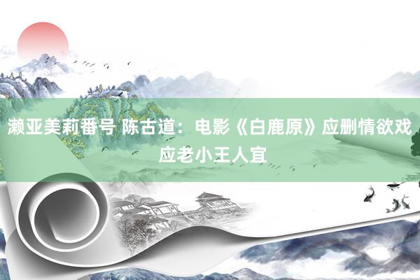 濑亚美莉番号 陈古道：电影《白鹿原》应删情欲戏 应老小王人宜