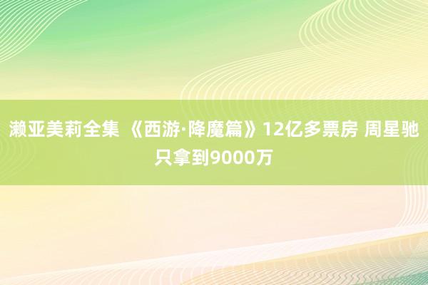 濑亚美莉全集 《西游·降魔篇》12亿多票房 周星驰只拿到9000万