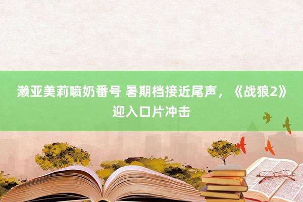 濑亚美莉喷奶番号 暑期档接近尾声，《战狼2》迎入口片冲击