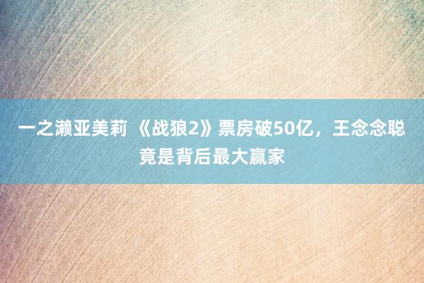 一之濑亚美莉 《战狼2》票房破50亿，王念念聪竟是背后最大赢家