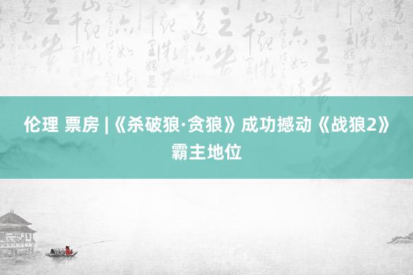 伦理 票房 |《杀破狼·贪狼》成功撼动《战狼2》霸主地位