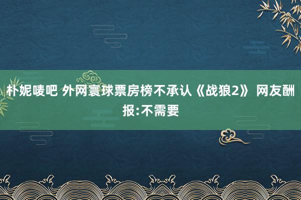 朴妮唛吧 外网寰球票房榜不承认《战狼2》 网友酬报:不需要