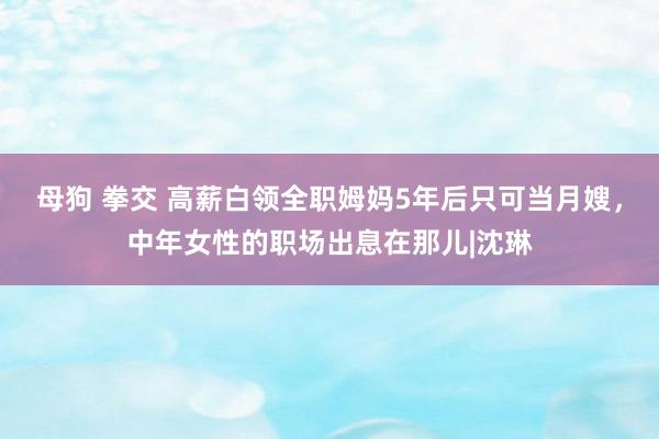 母狗 拳交 高薪白领全职姆妈5年后只可当月嫂，中年女性的职场出息在那儿|沈琳