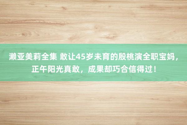 濑亚美莉全集 敢让45岁未育的殷桃演全职宝妈，正午阳光真敢，成果却巧合信得过！