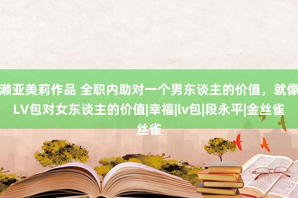 濑亚美莉作品 全职内助对一个男东谈主的价值，就像LV包对女东谈主的价值|幸福|lv包|段永平|金丝雀