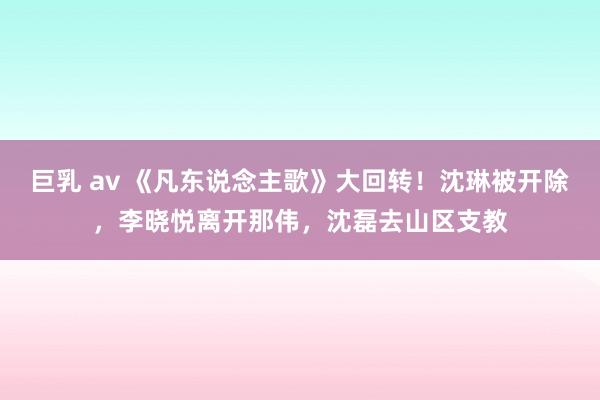 巨乳 av 《凡东说念主歌》大回转！沈琳被开除，李晓悦离开那伟，沈磊去山区支教