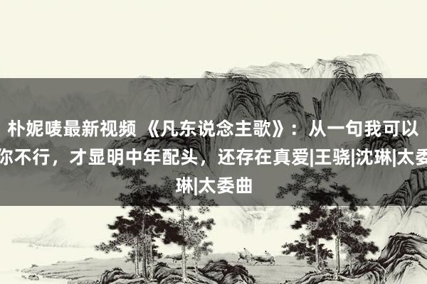 朴妮唛最新视频 《凡东说念主歌》：从一句我可以，你不行，才显明中年配头，还存在真爱|王骁|沈琳|太委曲