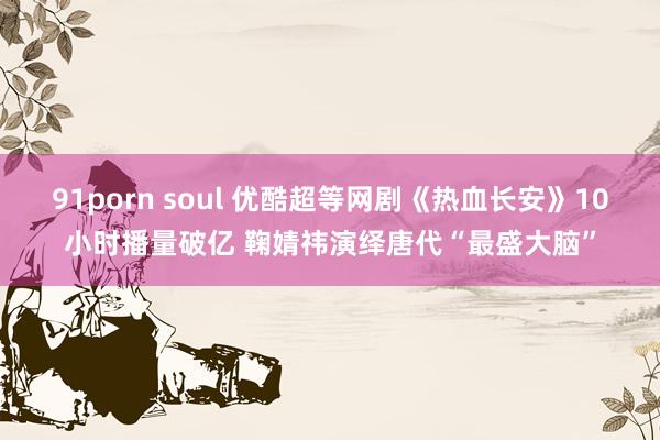 91porn soul 优酷超等网剧《热血长安》10小时播量破亿 鞠婧祎演绎唐代“最盛大脑”