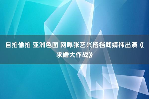 自拍偷拍 亚洲色图 网曝张艺兴搭档鞠婧祎出演《求婚大作战》