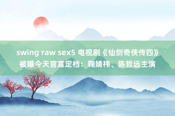 swing raw sex5 电视剧《仙剑奇侠传四》被曝今天官宣定档：鞠婧祎、陈哲远主演