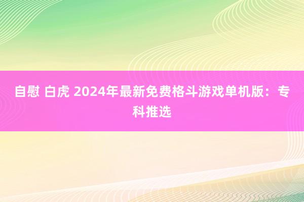 自慰 白虎 2024年最新免费格斗游戏单机版：专科推选