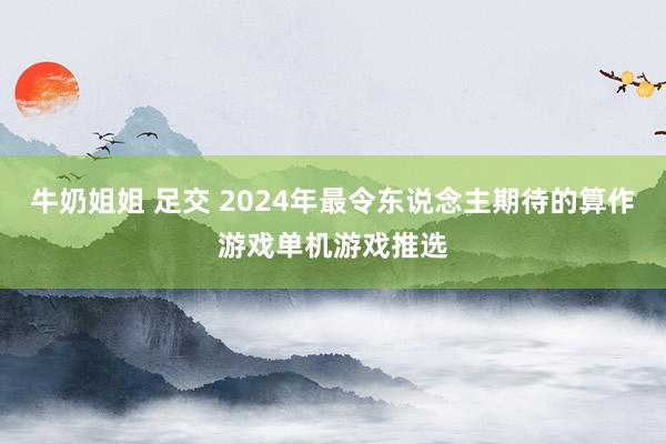 牛奶姐姐 足交 2024年最令东说念主期待的算作游戏单机游戏推选