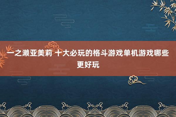 一之濑亚美莉 十大必玩的格斗游戏单机游戏哪些更好玩