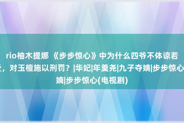 rio柚木提娜 《步步惊心》中为什么四爷不体谅若曦的感受，对玉檀施以刑罚？|华妃|年羹尧|九子夺嫡|步步惊心(电视剧)