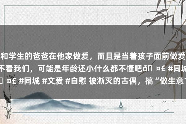 和学生的爸爸在他家做爱，而且是当着孩子面前做爱，太刺激了，孩子完全不看我们，可能是年龄还小什么都不懂吧🤣 #同城 #文爱 #自慰 被澌灭的古偶，搞“做生意101”有用吗？