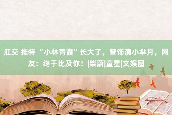 肛交 推特 “小林青霞”长大了，曾饰演小芈月，网友：终于比及你！|柴蔚|童星|文娱圈