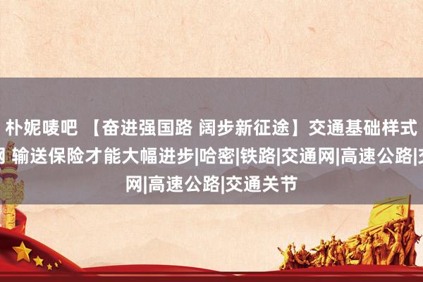 朴妮唛吧 【奋进强国路 阔步新征途】交通基础样式密集成网 输送保险才能大幅进步|哈密|铁路|交通网|高速公路|交通关节