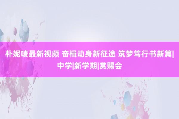 朴妮唛最新视频 奋楫动身新征途 筑梦笃行书新篇|中学|新学期|赏赐会