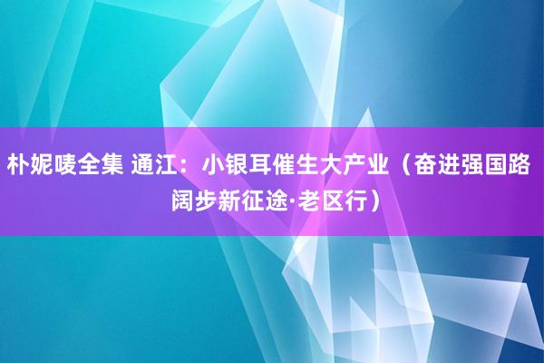 朴妮唛全集 通江：小银耳催生大产业（奋进强国路  阔步新征途·老区行）