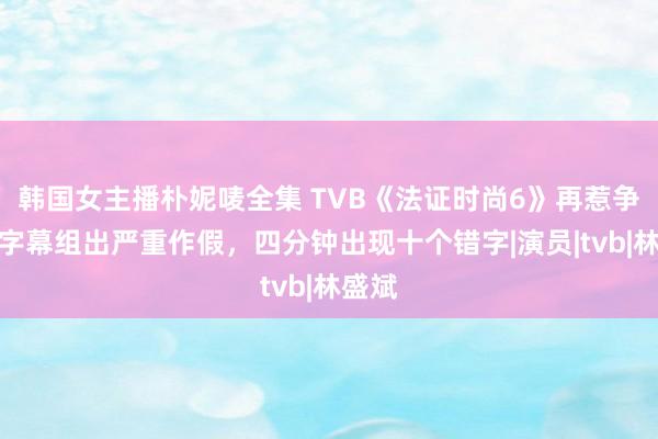 韩国女主播朴妮唛全集 TVB《法证时尚6》再惹争议，字幕组出严重作假，四分钟出现十个错字|演员|tvb|林盛斌