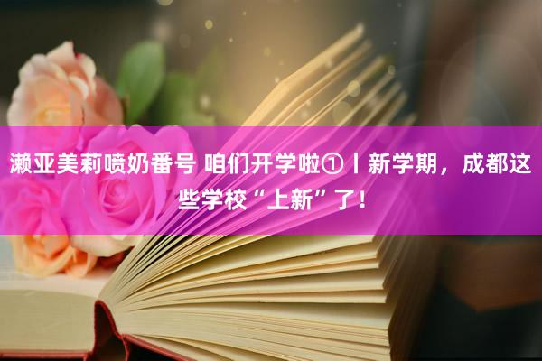 濑亚美莉喷奶番号 咱们开学啦①丨新学期，成都这些学校“上新”