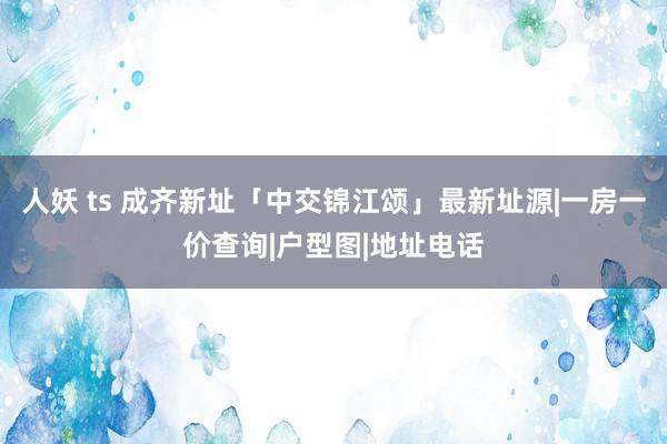 人妖 ts 成齐新址「中交锦江颂」最新址源|一房一价查询|户型图|地址电话