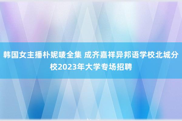 韩国女主播朴妮唛全集 成齐嘉祥异邦语学校北城分校2023年大