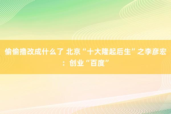 偷偷撸改成什么了 北京“十大隆起后生”之李彦宏：创业“百度”