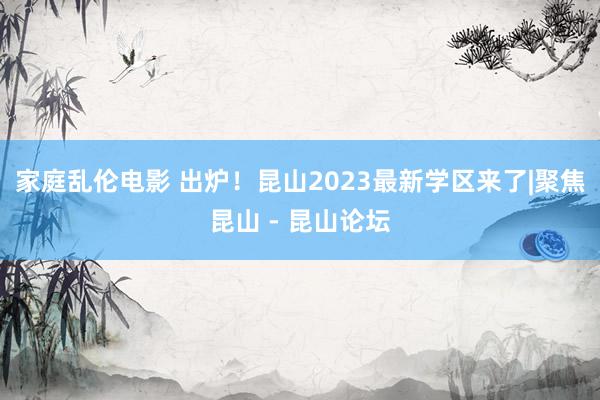 家庭乱伦电影 出炉！昆山2023最新学区来了|聚焦昆山 - 